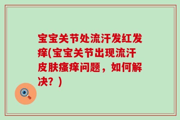 宝宝关节处流汗发红发痒(宝宝关节出现流汗皮肤瘙痒问题,如何解决?)-第1张图片-氨糖科普网 宝宝关节处流汗发红发痒(宝宝关节出现流汗皮肤瘙痒问题,如何解决?)-第1张图片-氨糖科普网
