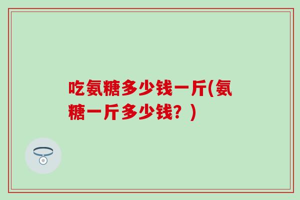 吃氨糖多少钱一斤(氨糖一斤多少钱?)-第1张图片-氨糖科普网 吃氨糖多少钱一斤(氨糖一斤多少钱?)-第1张图片-氨糖科普网