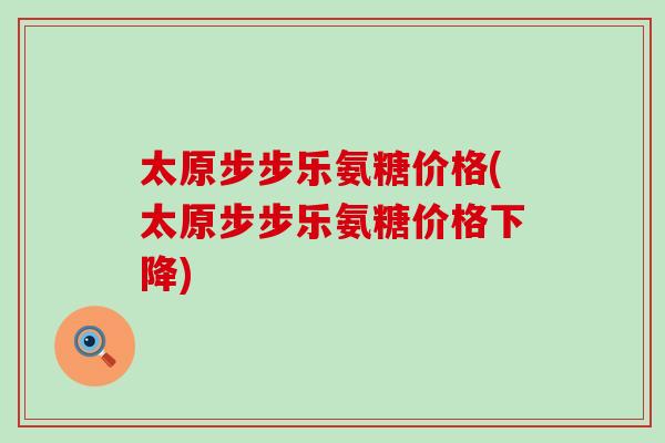 太原步步乐氨糖价格(太原步步乐氨糖价格下降)-第1张图片-氨糖科普网 太原步步乐氨糖价格(太原步步乐氨糖价格下降)-第1张图片-氨糖科普网