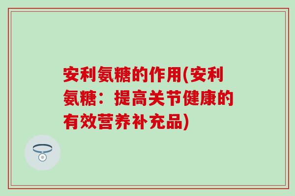 安利氨糖的作用(安利氨糖:提高关节健康的有效营养补充品)-第1张图片-氨糖科普网 安利氨糖的作用(安利氨糖:提高关节健康的有效营养补充品)-第1张图片-氨糖科普网