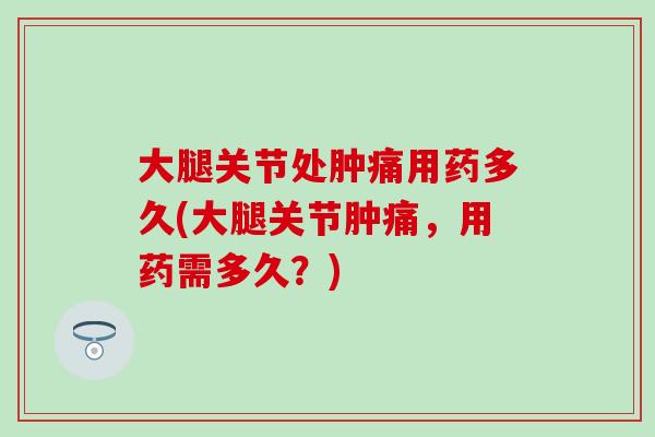 大腿关节处肿痛用药多久(大腿关节肿痛,用药需多久?)-第1张图片-氨糖科普网 大腿关节处肿痛用药多久(大腿关节肿痛,用药需多久?)-第1张图片-氨糖科普网
