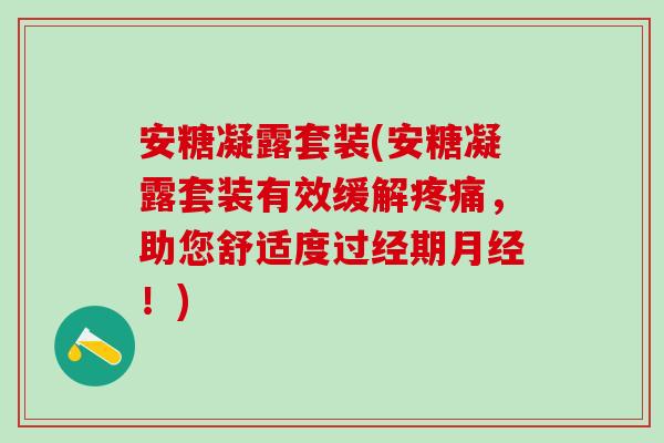 安糖凝露套装(安糖凝露套装有效缓解疼痛,助您舒适度过经期月经!)-第1张图片-氨糖科普网 安糖凝露套装(安糖凝露套装有效缓解疼痛,助您舒适度过经期月经!)-第1张图片-氨糖科普网