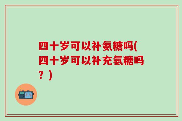 四十岁可以补氨糖吗(四十岁可以补充氨糖吗?)-第1张图片-氨糖科普网 四十岁可以补氨糖吗(四十岁可以补充氨糖吗?)-第1张图片-氨糖科普网