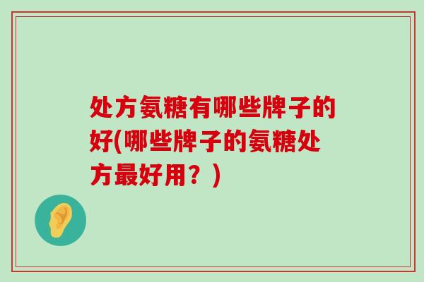 处方氨糖有哪些牌子的好(哪些牌子的氨糖处方最好用？)-第1张图片-氨糖科普网