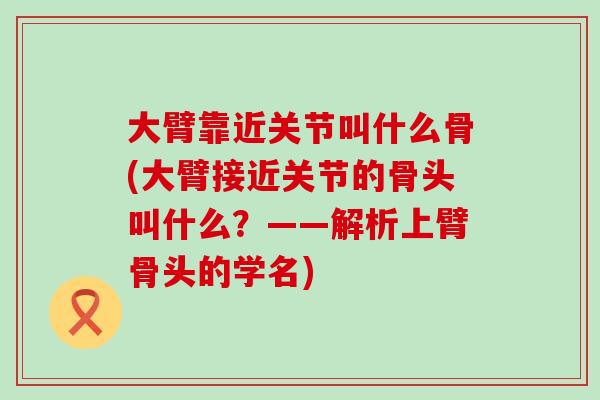 大臂靠近关节叫什么骨(大臂接近关节的骨头叫什么?——解析上臂骨头的学名)-第1张图片-氨糖科普网 大臂靠近关节叫什么骨(大臂接近关节的骨头叫什么?——解析上臂骨头的学名)-第1张图片-氨糖科普网