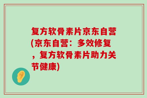复方软骨素片京东自营(京东自营：多效修复，复方软骨素片助力关节健康)-第1张图片-氨糖科普网