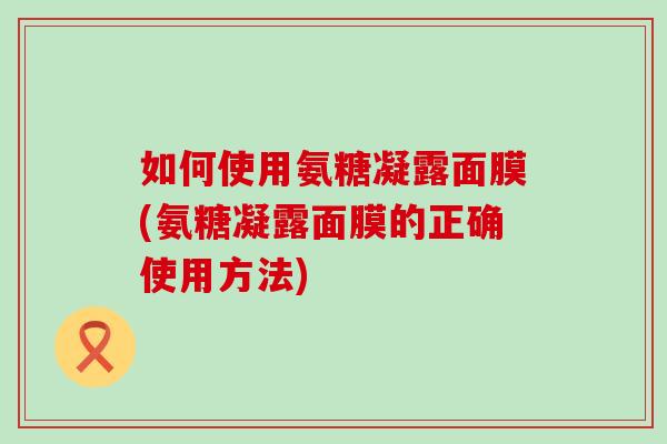 如何使用氨糖凝露面膜(氨糖凝露面膜的正确使用方法)-第1张图片-氨糖科普网 如何使用氨糖凝露面膜(氨糖凝露面膜的正确使用方法)-第1张图片-氨糖科普网