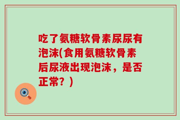 吃了氨糖软骨素尿尿有泡沫(食用氨糖软骨素后尿液出现泡沫,是否正常?)-第1张图片-氨糖科普网 吃了氨糖软骨素尿尿有泡沫(食用氨糖软骨素后尿液出现泡沫,是否正常?)-第1张图片-氨糖科普网