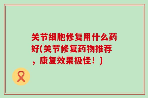 关节细胞修复用什么药好(关节修复药物推荐,康复效果极佳!)-第1张图片-氨糖科普网 关节细胞修复用什么药好(关节修复药物推荐,康复效果极佳!)-第1张图片-氨糖科普网