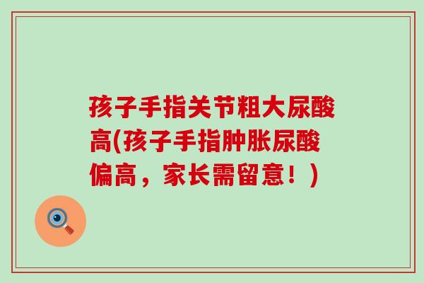 孩子手指关节粗大尿酸高(孩子手指肿胀尿酸偏高,家长需留意!)-第1张图片-氨糖科普网 孩子手指关节粗大尿酸高(孩子手指肿胀尿酸偏高,家长需留意!)-第1张图片-氨糖科普网