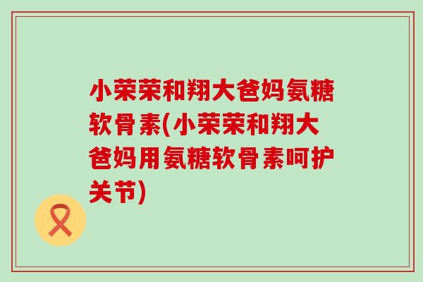 小荣荣和翔大爸妈氨糖软骨素(小荣荣和翔大爸妈用氨糖软骨素呵护关节)-第1张图片-氨糖科普网 小荣荣和翔大爸妈氨糖软骨素(小荣荣和翔大爸妈用氨糖软骨素呵护关节)-第1张图片-氨糖科普网