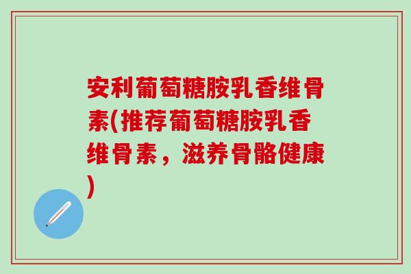 安利葡萄糖胺乳香维骨素(推荐葡萄糖胺乳香维骨素,滋养骨骼健康)-第1张图片-氨糖科普网 安利葡萄糖胺乳香维骨素(推荐葡萄糖胺乳香维骨素,滋养骨骼健康)-第1张图片-氨糖科普网