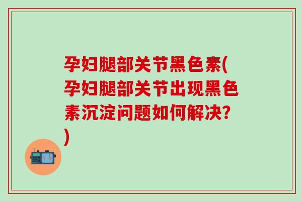 孕妇腿部关节黑色素(孕妇腿部关节出现黑色素沉淀问题如何解决?)-第1张图片-氨糖科普网 孕妇腿部关节黑色素(孕妇腿部关节出现黑色素沉淀问题如何解决?)-第1张图片-氨糖科普网