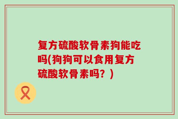 复方硫酸软骨素狗能吃吗(狗狗可以食用复方硫酸软骨素吗?)-第1张图片-氨糖科普网 复方硫酸软骨素狗能吃吗(狗狗可以食用复方硫酸软骨素吗?)-第1张图片-氨糖科普网