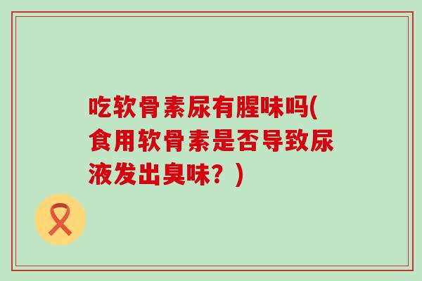 吃软骨素尿有腥味吗(食用软骨素是否导致尿液发出臭味?)-第1张图片-氨糖科普网 吃软骨素尿有腥味吗(食用软骨素是否导致尿液发出臭味?)-第1张图片-氨糖科普网