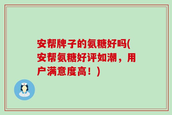 安帮牌子的氨糖好吗(安帮氨糖好评如潮，用户满意度高！)-第1张图片-氨糖科普网