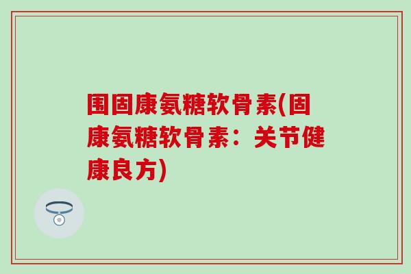围固康氨糖软骨素(固康氨糖软骨素:关节健康良方)-第1张图片-氨糖科普网 围固康氨糖软骨素(固康氨糖软骨素:关节健康良方)-第1张图片-氨糖科普网