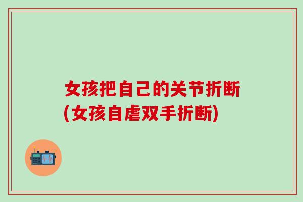 女孩把自己的关节折断(女孩自虐双手折断)-第1张图片-氨糖科普网 女孩把自己的关节折断(女孩自虐双手折断)-第1张图片-氨糖科普网
