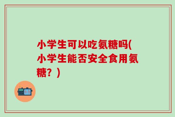 小学生可以吃氨糖吗(小学生能否安全食用氨糖?)-第1张图片-氨糖科普网 小学生可以吃氨糖吗(小学生能否安全食用氨糖?)-第1张图片-氨糖科普网