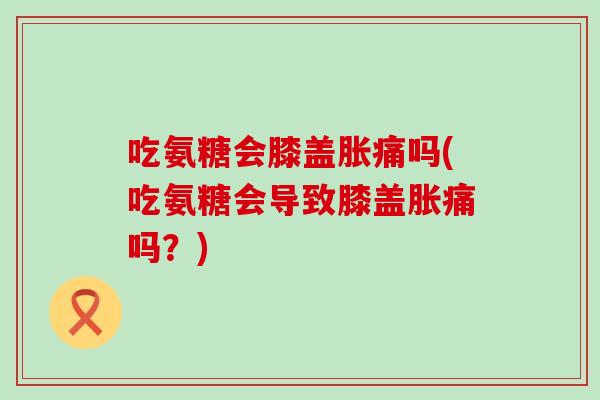吃氨糖会膝盖胀痛吗(吃氨糖会导致膝盖胀痛吗?)-第1张图片-氨糖科普网 吃氨糖会膝盖胀痛吗(吃氨糖会导致膝盖胀痛吗?)-第1张图片-氨糖科普网