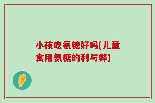 小孩吃氨糖好吗(儿童食用氨糖的利与弊)-第1张图片-氨糖科普网 小孩吃氨糖好吗(儿童食用氨糖的利与弊)-第1张图片-氨糖科普网