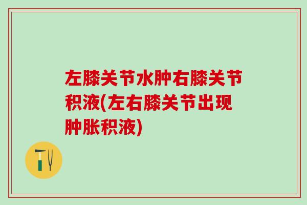 左膝关节水肿右膝关节积液(左右膝关节出现肿胀积液)-第1张图片-氨糖科普网