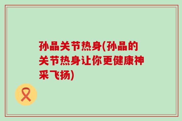 孙晶关节热身(孙晶的关节热身让你更健康神采飞扬)-第1张图片-氨糖科普网 孙晶关节热身(孙晶的关节热身让你更健康神采飞扬)-第1张图片-氨糖科普网