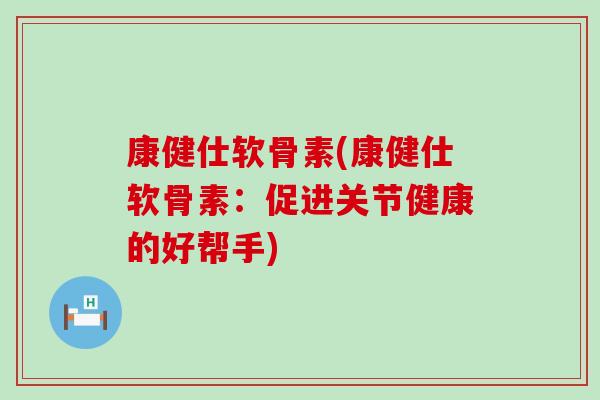康健仕软骨素(康健仕软骨素：促进关节健康的好帮手)-第1张图片-氨糖科普网