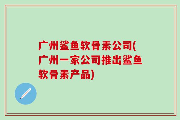 广州鲨鱼软骨素公司(广州一家公司推出鲨鱼软骨素产品)-第1张图片-氨糖科普网