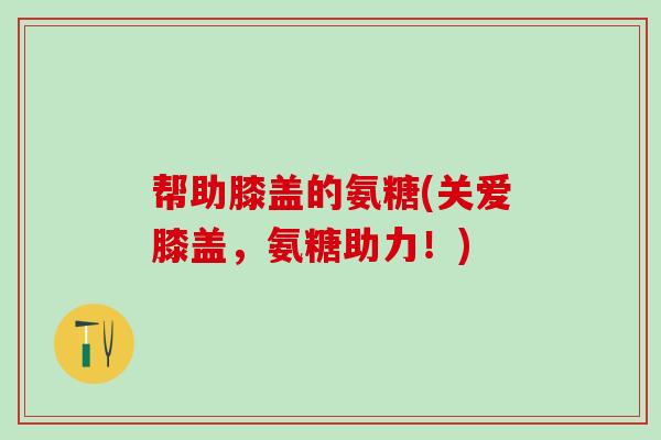 帮助膝盖的氨糖(关爱膝盖，氨糖助力！)-第1张图片-氨糖科普网