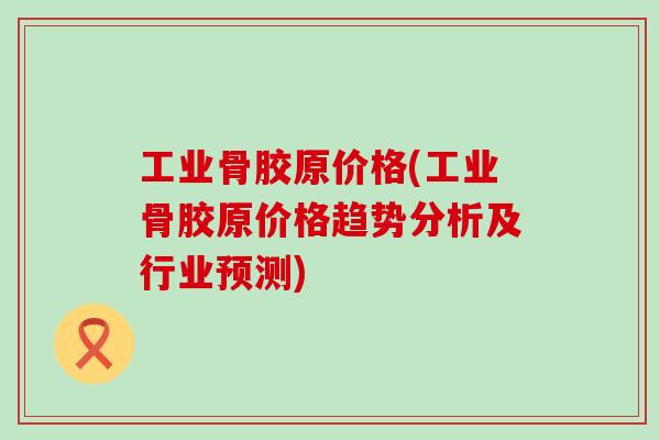 工业骨胶原价格(工业骨胶原价格趋势分析及行业预测)-第1张图片-氨糖科普网