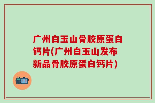 广州白玉山骨胶原蛋白钙片(广州白玉山发布新品骨胶原蛋白钙片)-第1张图片-氨糖科普网