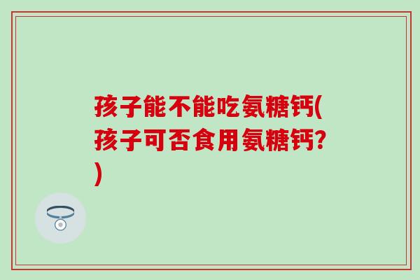 孩子能不能吃氨糖钙(孩子可否食用氨糖钙?)-第1张图片-氨糖科普网 孩子能不能吃氨糖钙(孩子可否食用氨糖钙?)-第1张图片-氨糖科普网