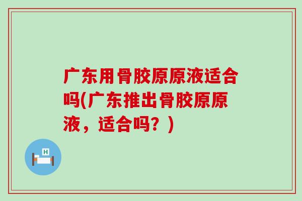 广东用骨胶原原液适合吗(广东推出骨胶原原液，适合吗？)-第1张图片-氨糖科普网