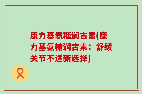康力基氨糖润古素(康力基氨糖润古素：舒缓关节不适新选择)-第1张图片-氨糖科普网