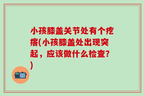 小孩膝盖关节处有个疙瘩(小孩膝盖处出现突起,应该做什么检查?)-第1张图片-氨糖科普网 小孩膝盖关节处有个疙瘩(小孩膝盖处出现突起,应该做什么检查?)-第1张图片-氨糖科普网