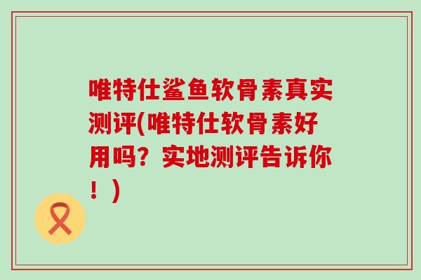 唯特仕鲨鱼软骨素真实测评(唯特仕软骨素好用吗？实地测评告诉你！)-第1张图片-氨糖科普网