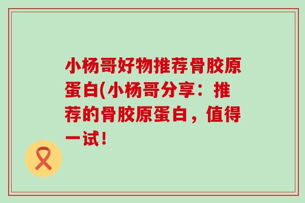 小杨哥好物推荐骨胶原蛋白(小杨哥分享：推荐的骨胶原蛋白，值得一试！-第1张图片-氨糖科普网