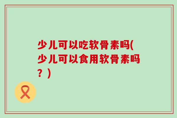 少儿可以吃软骨素吗(少儿可以食用软骨素吗?)-第1张图片-氨糖科普网 少儿可以吃软骨素吗(少儿可以食用软骨素吗?)-第1张图片-氨糖科普网