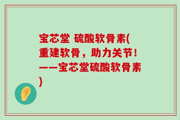 宝芯堂 硫酸软骨素(重建软骨，助力关节！——宝芯堂硫酸软骨素)-第1张图片-氨糖科普网