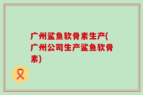 广州鲨鱼软骨素生产(广州公司生产鲨鱼软骨素)-第1张图片-氨糖科普网