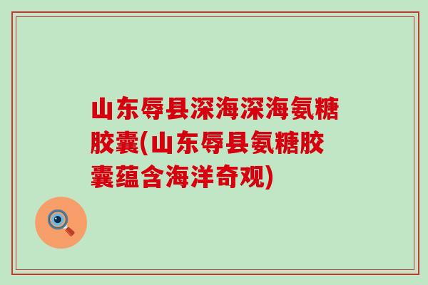 山东辱县深海深海氨糖胶囊(山东辱县氨糖胶囊蕴含海洋奇观)-第1张图片-氨糖科普网 山东辱县深海深海氨糖胶囊(山东辱县氨糖胶囊蕴含海洋奇观)-第1张图片-氨糖科普网