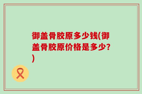 御盖骨胶原多少钱(御盖骨胶原价格是多少?)-第1张图片-氨糖科普网 御盖骨胶原多少钱(御盖骨胶原价格是多少?)-第1张图片-氨糖科普网