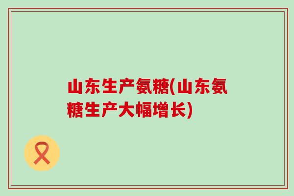 山东生产氨糖(山东氨糖生产大幅增长)-第1张图片-氨糖科普网
