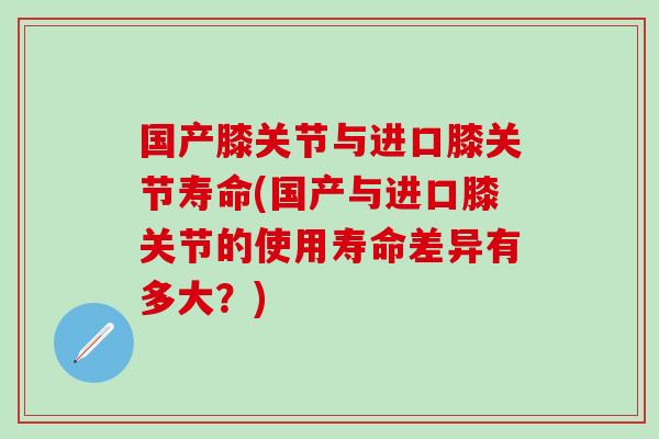国产膝关节与进口膝关节寿命(国产与进口膝关节的使用寿命差异有多大?)-第1张图片-氨糖科普网 国产膝关节与进口膝关节寿命(国产与进口膝关节的使用寿命差异有多大?)-第1张图片-氨糖科普网
