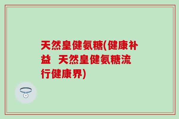 天然皇健氨糖(健康补益 天然皇健氨糖流行健康界)-第1张图片-氨糖科普网 天然皇健氨糖(健康补益 天然皇健氨糖流行健康界)-第1张图片-氨糖科普网