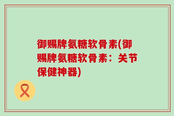御赐牌氨糖软骨素(御赐牌氨糖软骨素：关节保健神器)-第1张图片-氨糖科普网