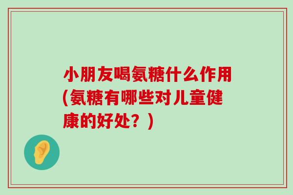 小朋友喝氨糖什么作用(氨糖有哪些对儿童健康的好处？)-第1张图片-氨糖科普网