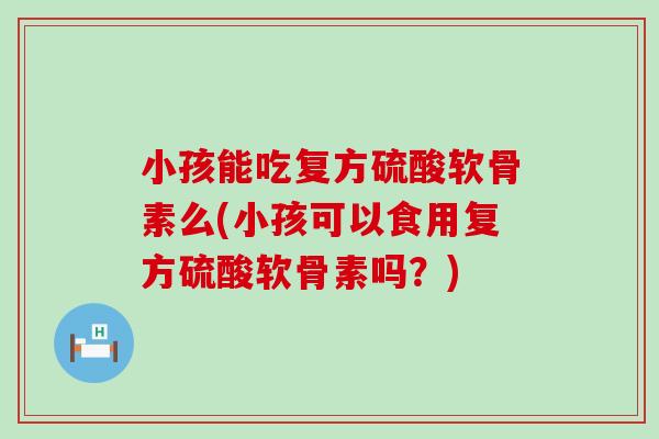 小孩能吃复方硫酸软骨素么(小孩可以食用复方硫酸软骨素吗?)-第1张图片-氨糖科普网 小孩能吃复方硫酸软骨素么(小孩可以食用复方硫酸软骨素吗?)-第1张图片-氨糖科普网