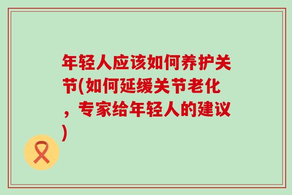年轻人应该如何养护关节(如何延缓关节老化,专家给年轻人的建议)-第1张图片-氨糖科普网 年轻人应该如何养护关节(如何延缓关节老化,专家给年轻人的建议)-第1张图片-氨糖科普网